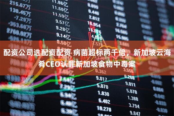 配资公司选配资配资 病菌超标两千倍，新加坡云海肴CEO认罪新加坡食物中毒案