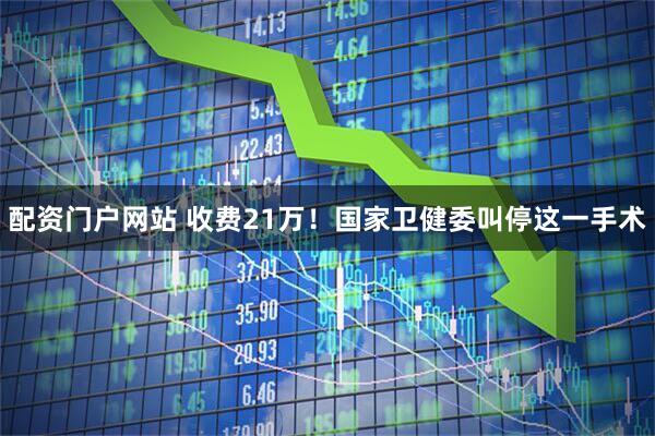配资门户网站 收费21万！国家卫健委叫停这一手术