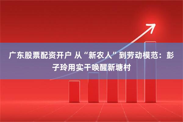 广东股票配资开户 从“新农人”到劳动模范：彭子玲用实干唤醒新塘村