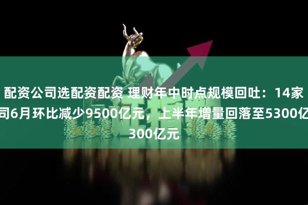 配资公司选配资配资 理财年中时点规模回吐：14家公司6月环比减少9500亿元，上半年增量回落至5300亿元