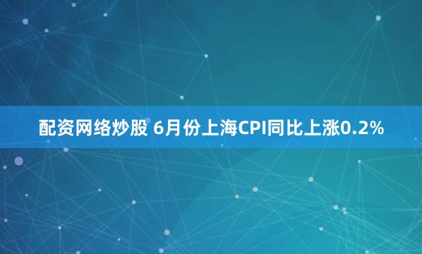 配资网络炒股 6月份上海CPI同比上涨0.2%