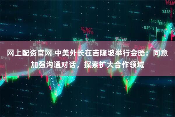网上配资官网 中美外长在吉隆坡举行会晤：同意加强沟通对话，探索扩大合作领域