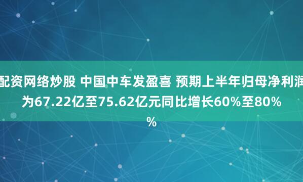 配资网络炒股 中国中车发盈喜 预期上半年归母净利润为67.22亿至75.62亿元同比增长60%至80%