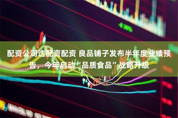 配资公司选配资配资 良品铺子发布半年度业绩预告，今年启动“品质食品”战略升级