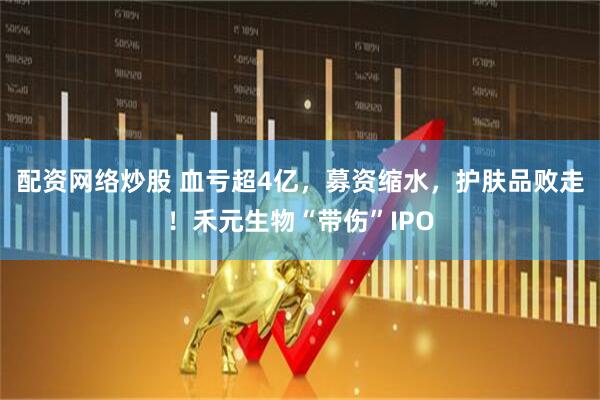 配资网络炒股 血亏超4亿，募资缩水，护肤品败走！禾元生物“带伤”IPO