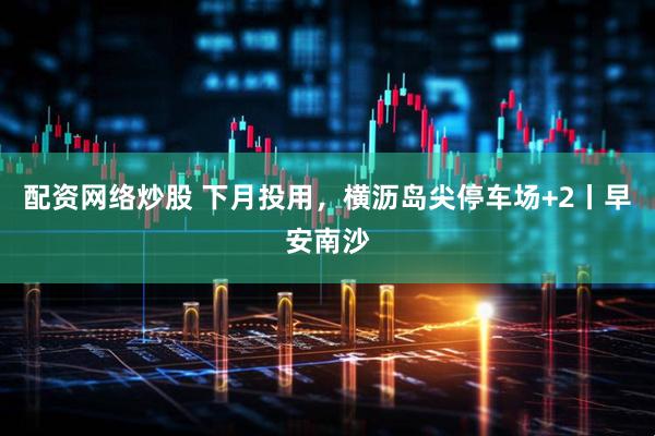 配资网络炒股 下月投用，横沥岛尖停车场+2丨早安南沙