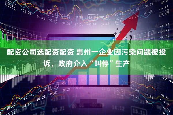 配资公司选配资配资 惠州一企业因污染问题被投诉，政府介入“叫停”生产