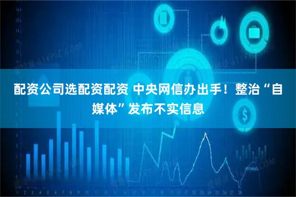 配资公司选配资配资 中央网信办出手！整治“自媒体”发布不实信息