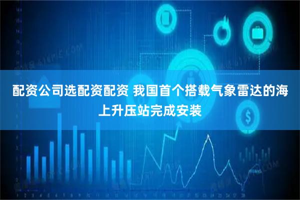 配资公司选配资配资 我国首个搭载气象雷达的海上升压站完成安装