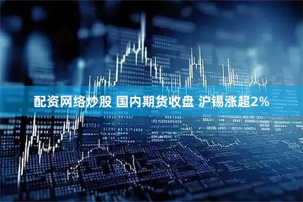 配资网络炒股 国内期货收盘 沪锡涨超2%