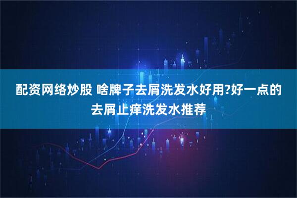 配资网络炒股 啥牌子去屑洗发水好用?好一点的去屑止痒洗发水推荐