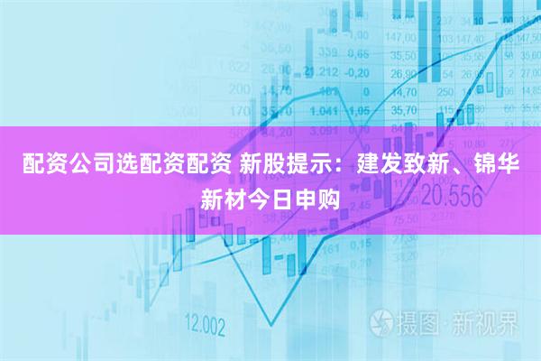 配资公司选配资配资 新股提示：建发致新、锦华新材今日申购