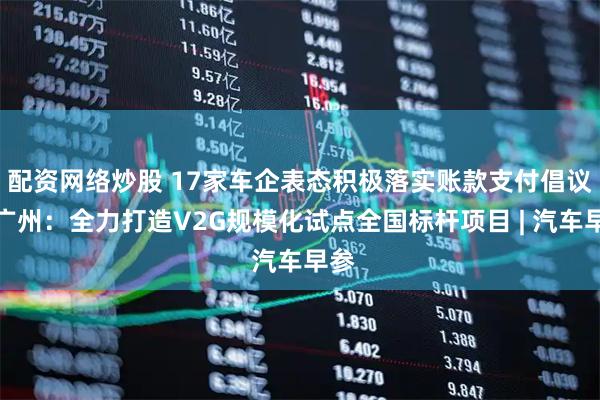配资网络炒股 17家车企表态积极落实账款支付倡议；广州：全力打造V2G规模化试点全国标杆项目 | 汽车早参