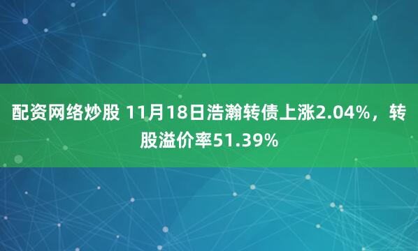 配资网络炒股 11月18日浩瀚转债上涨2.04%，转股溢价率51.39%