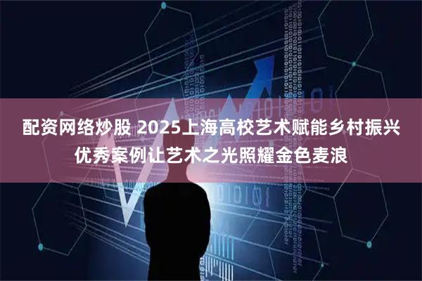 配资网络炒股 2025上海高校艺术赋能乡村振兴优秀案例让艺术之光照耀金色麦浪