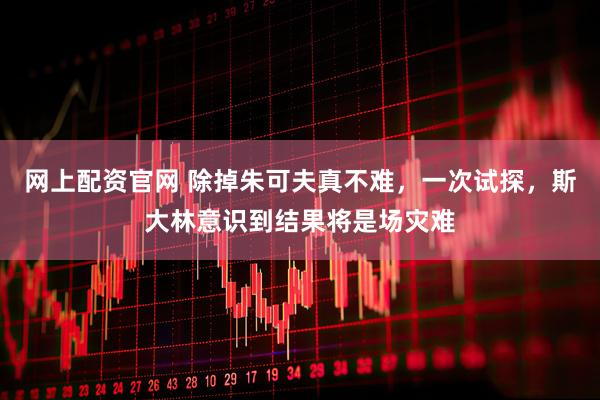 网上配资官网 除掉朱可夫真不难，一次试探，斯大林意识到结果将是场灾难