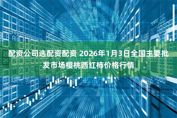 配资公司选配资配资 2026年1月3日全国主要批发市场樱桃西红柿价格行情