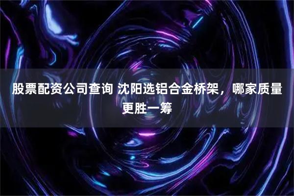 股票配资公司查询 沈阳选铝合金桥架，哪家质量更胜一筹