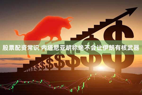 股票配资常识 内塔尼亚胡称绝不会让伊朗有核武器