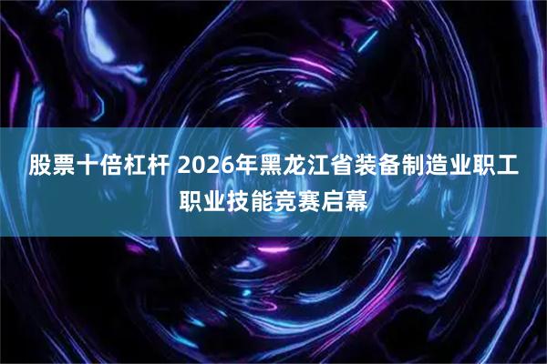 股票十倍杠杆 2026年黑龙江省装备制造业职工职业技能竞赛启幕